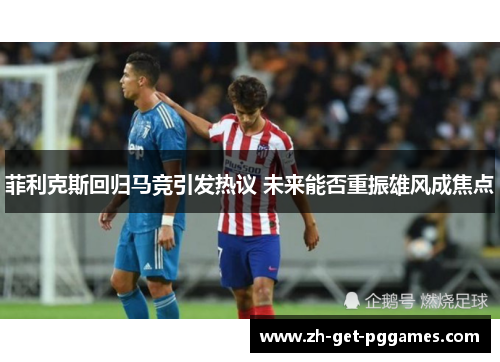 菲利克斯回归马竞引发热议 未来能否重振雄风成焦点 菲利克斯回归马竞引发热议 未来能否重振雄风成焦点