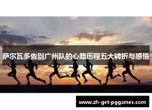 萨尔瓦多告别广州队的心路历程五大转折与感悟 萨尔瓦多告别广州队的心路历程五大转折与感悟