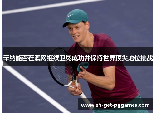 辛纳能否在澳网继续卫冕成功并保持世界顶尖地位挑战 辛纳能否在澳网继续卫冕成功并保持世界顶尖地位挑战