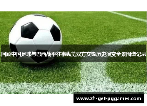回顾中国足球与巴西战平往事纵览双方交锋历史演变全景图谱记录 回顾中国足球与巴西战平往事纵览双方交锋历史演变全景图谱记录