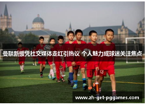 曼联新援凭社交媒体走红引热议 个人魅力成球迷关注焦点 曼联新援凭社交媒体走红引热议 个人魅力成球迷关注焦点