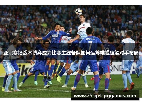 亚冠赛场战术博弈成为比赛主线各队如何运筹帷幄破解对手布局