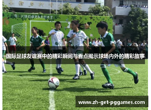 国际足球友谊赛中的精彩瞬间与看点揭示球场内外的精彩故事