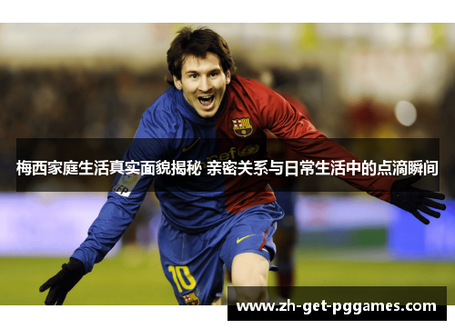 梅西家庭生活真实面貌揭秘 亲密关系与日常生活中的点滴瞬间