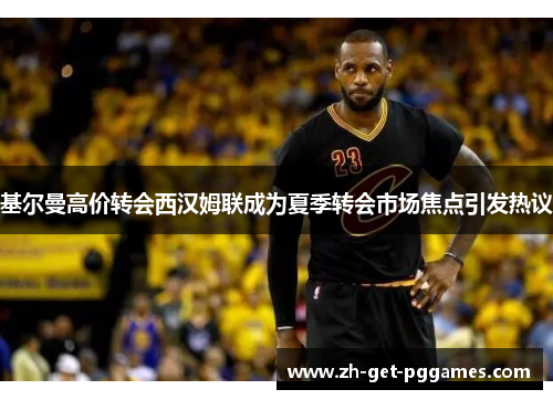 基尔曼高价转会西汉姆联成为夏季转会市场焦点引发热议 基尔曼高价转会西汉姆联成为夏季转会市场焦点引发热议