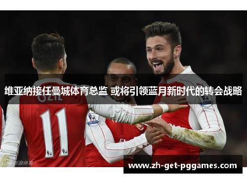 维亚纳接任曼城体育总监 或将引领蓝月新时代的转会战略