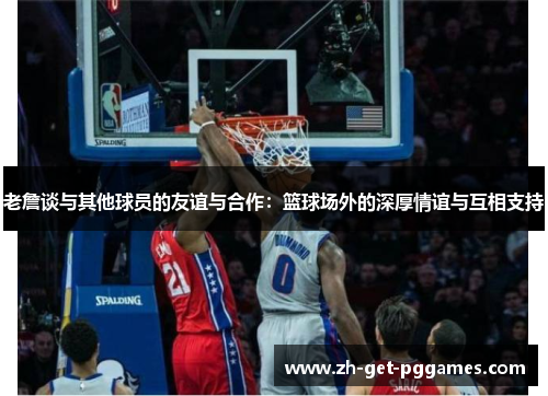 老詹谈与其他球员的友谊与合作:篮球场外的深厚情谊与互相支持 老詹谈与其他球员的友谊与合作:篮球场外的深厚情谊与互相支持