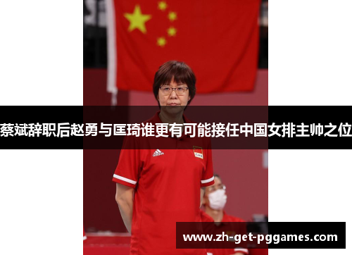 蔡斌辞职后赵勇与匡琦谁更有可能接任中国女排主帅之位