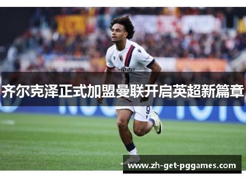 齐尔克泽正式加盟曼联开启英超新篇章 齐尔克泽正式加盟曼联开启英超新篇章