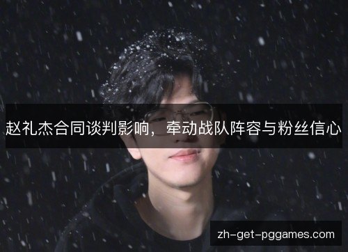赵礼杰合同谈判影响,牵动战队阵容与粉丝信心 赵礼杰合同谈判影响,牵动战队阵容与粉丝信心